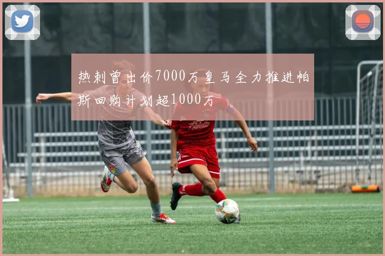 热刺曾出价7000万皇马全力推进帕斯回购计划超1000万