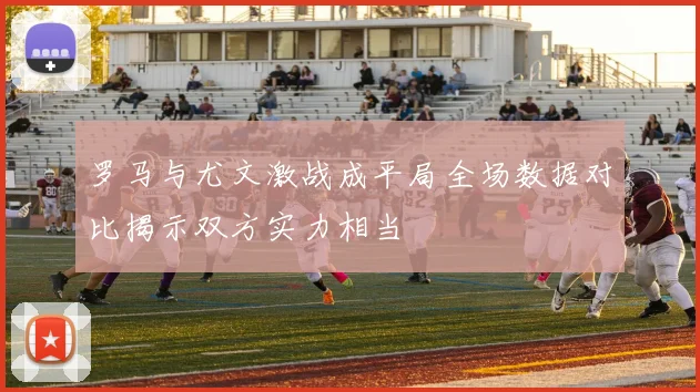 罗马与尤文激战成平局全场数据对比揭示双方实力相当