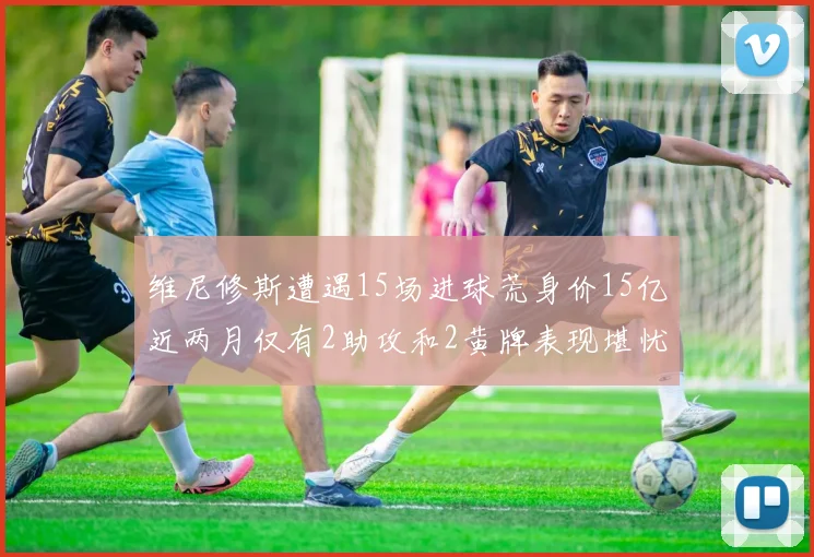 维尼修斯遭遇15场进球荒身价15亿近两月仅有2助攻和2黄牌表现堪忧