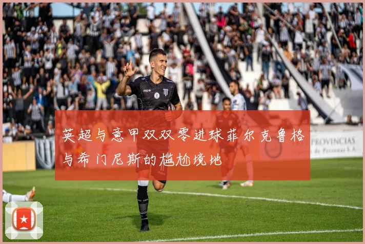 英超与意甲双双零进球菲尔克鲁格与希门尼斯的尴尬境地