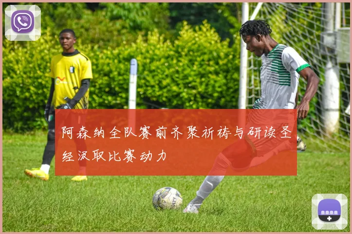 阿森纳全队赛前齐聚祈祷与研读圣经汲取比赛动力