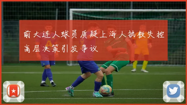前大连人球员质疑上海人执教失控高层决策引发争议