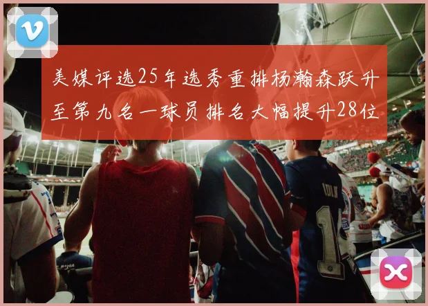 美媒评选25年选秀重排杨瀚森跃升至第九名一球员排名大幅提升28位