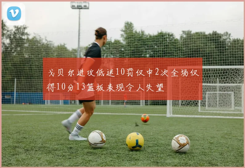 戈贝尔进攻低迷10罚仅中2次全场仅得10分13篮板表现令人失望