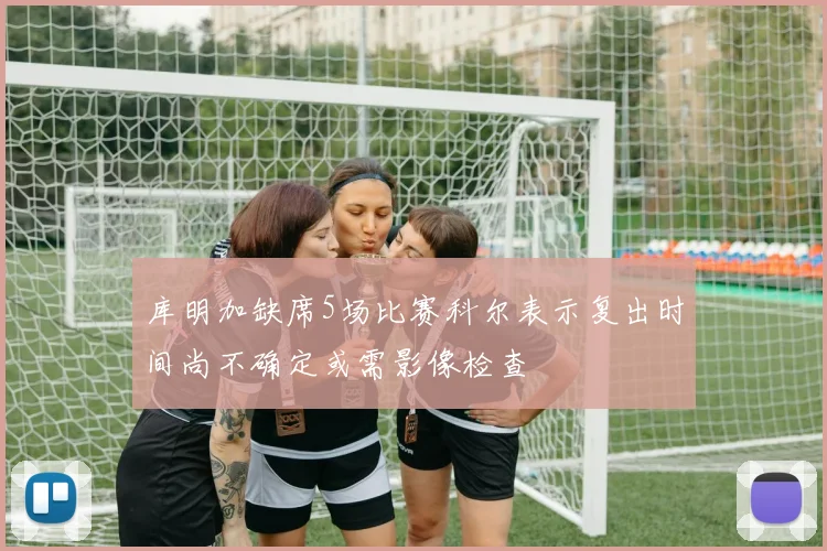 库明加缺席5场比赛科尔表示复出时间尚不确定或需影像检查