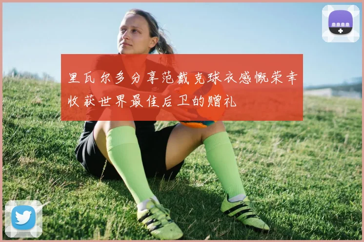 里瓦尔多分享范戴克球衣感慨荣幸收获世界最佳后卫的赠礼
