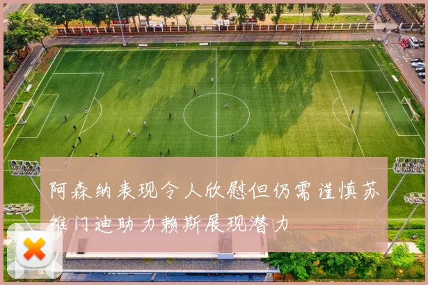 阿森纳表现令人欣慰但仍需谨慎苏维门迪助力赖斯展现潜力