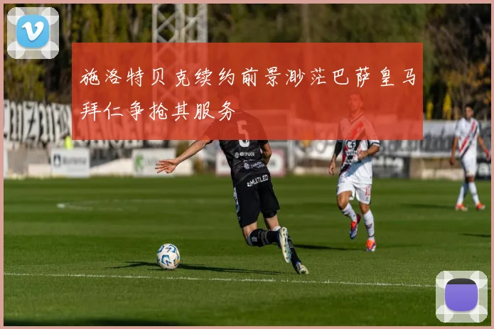 施洛特贝克续约前景渺茫巴萨皇马拜仁争抢其服务