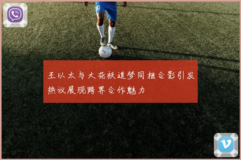 王以太与大花袄追梦同框合影引发热议展现跨界合作魅力