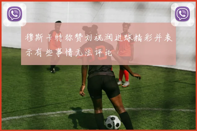 穆斯卡特称赞刘祝润进球精彩并表示有些事情无法评论