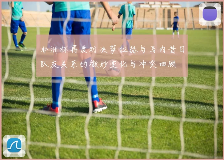 非洲杯再度对决萨拉赫与马内昔日队友关系的微妙变化与冲突回顾
