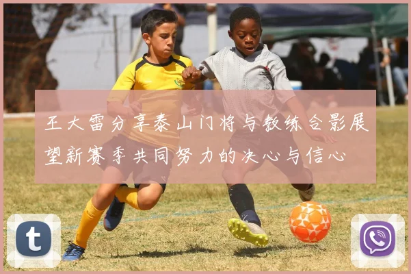 王大雷分享泰山门将与教练合影展望新赛季共同努力的决心与信心