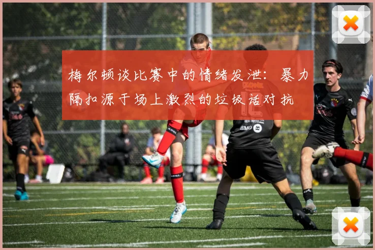 梅尔顿谈比赛中的情绪发泄：暴力隔扣源于场上激烈的垃圾话对抗