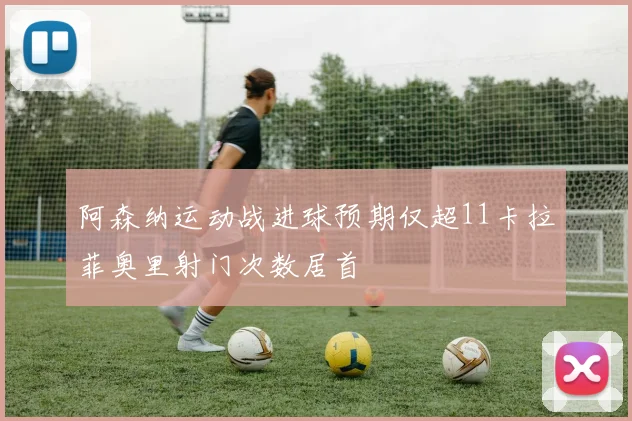 阿森纳运动战进球预期仅超11卡拉菲奥里射门次数居首