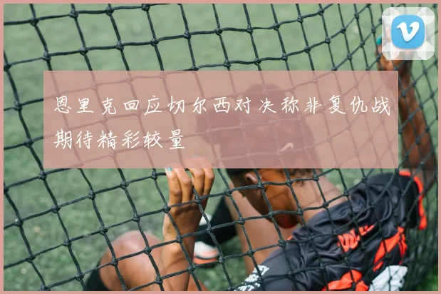 恩里克回应切尔西对决称非复仇战期待精彩较量