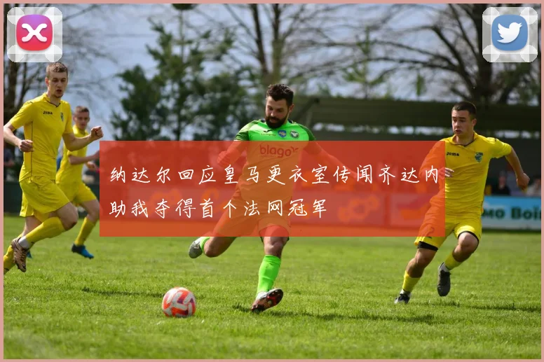 纳达尔回应皇马更衣室传闻齐达内助我夺得首个法网冠军