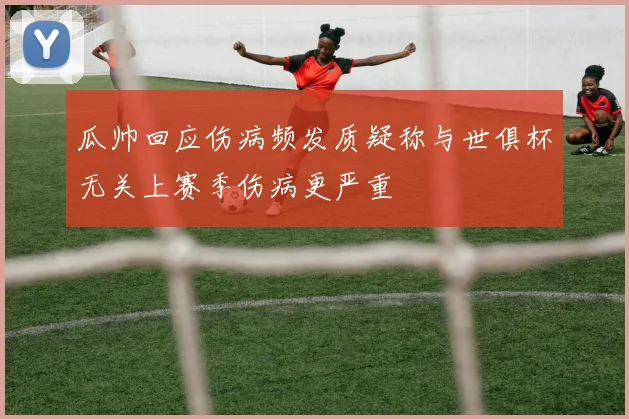 瓜帅回应伤病频发质疑称与世俱杯无关上赛季伤病更严重
