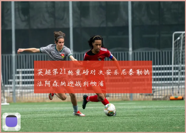 英超第21轮重磅对决安东尼泰勒执法阿森纳迎战利物浦