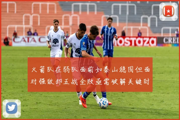 火箭队在弱队面前如泰山稳固但面对强敌却五战全败亟需破解关键时刻失误困境