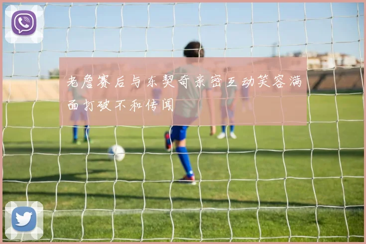 老詹赛后与东契奇亲密互动笑容满面打破不和传闻