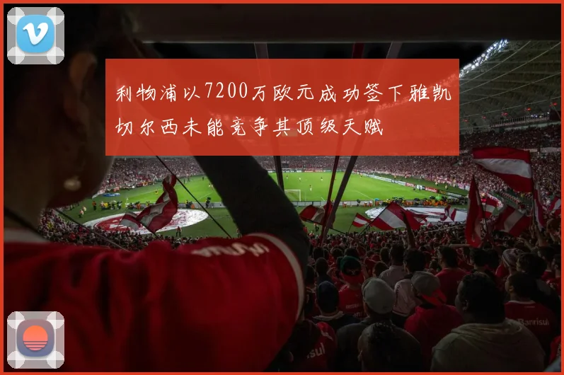 利物浦以7200万欧元成功签下雅凯切尔西未能竞争其顶级天赋