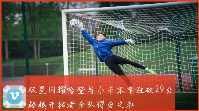 双星闪耀哈登与小卡末节狂砍29分超越开拓者全队得分之和