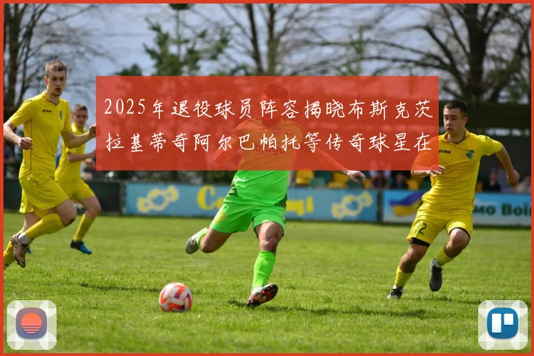 2025年退役球员阵容揭晓布斯克茨拉基蒂奇阿尔巴帕托等传奇球星在列