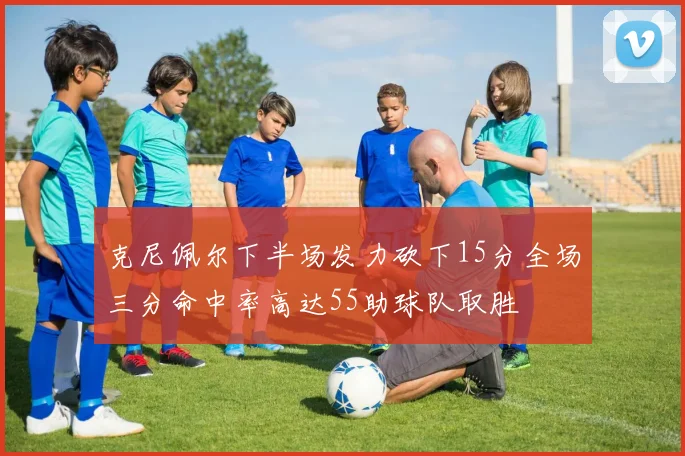 克尼佩尔下半场发力砍下15分全场三分命中率高达55助球队取胜