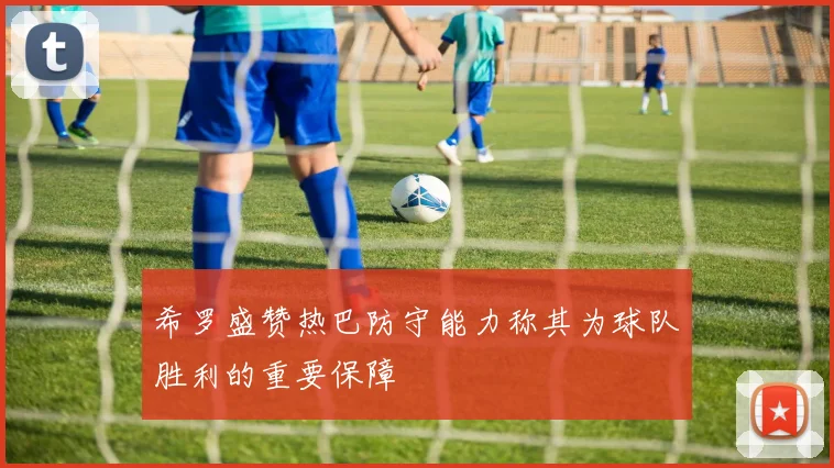 希罗盛赞热巴防守能力称其为球队胜利的重要保障