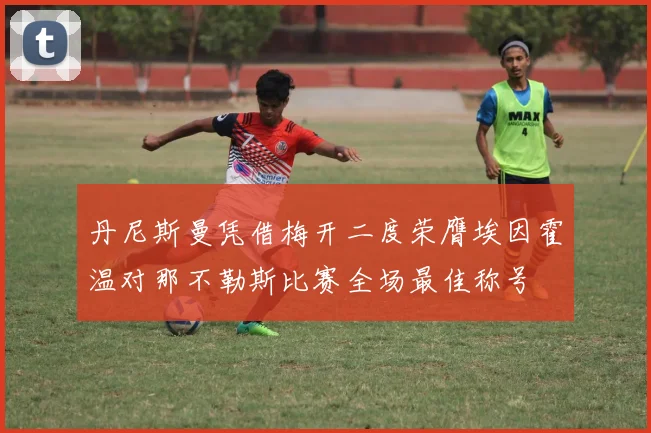 丹尼斯曼凭借梅开二度荣膺埃因霍温对那不勒斯比赛全场最佳称号