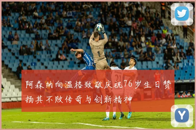 阿森纳向温格致敬庆祝76岁生日赞扬其不败传奇与创新精神