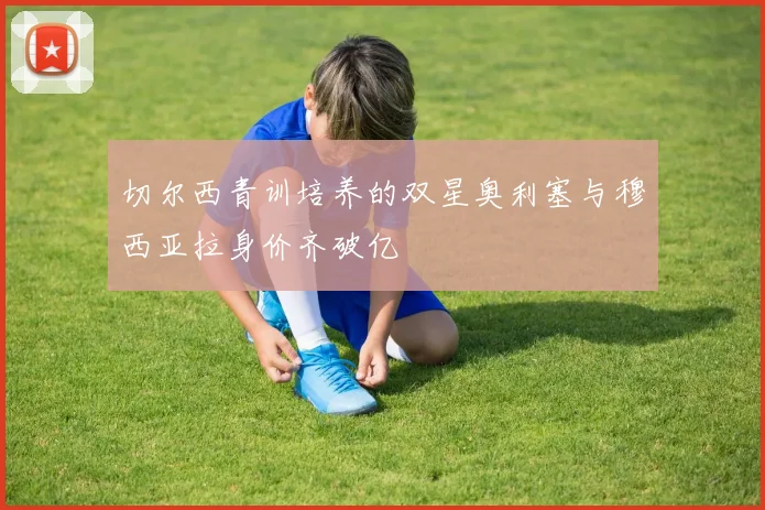 切尔西青训培养的双星奥利塞与穆西亚拉身价齐破亿