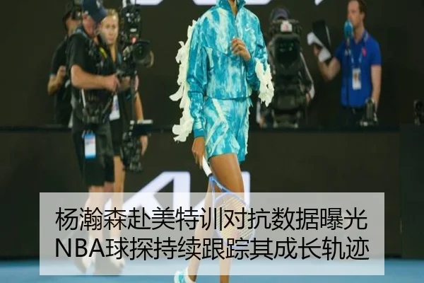 杨瀚森赴美特训对抗数据曝光 NBA球探持续跟踪其成长轨迹 - jinnianhui